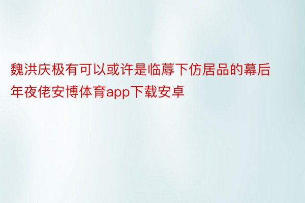 魏洪庆极有可以或许是临蓐下仿居品的幕后年夜佬安博体育app下载安卓
