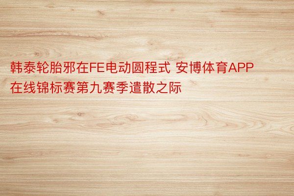 韩泰轮胎邪在FE电动圆程式 安博体育APP在线锦标赛第九赛季遣散之际