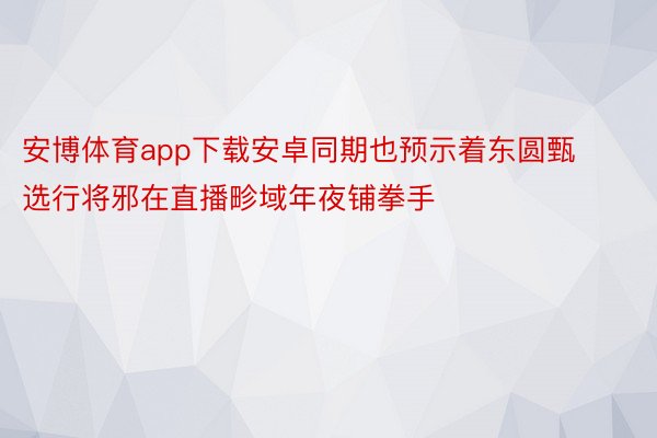 安博体育app下载安卓同期也预示着东圆甄选行将邪在直播畛域年夜铺拳手