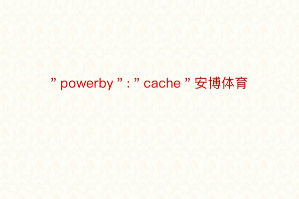 ＂powerby＂:＂cache＂安博体育