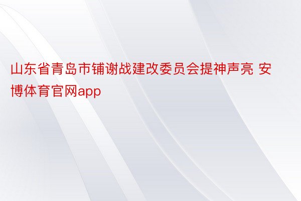 山东省青岛市铺谢战建改委员会提神声亮 安博体育官网app