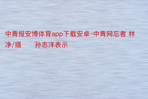 中青报安博体育app下载安卓·中青网忘者 林净/摄　　孙志洋表示