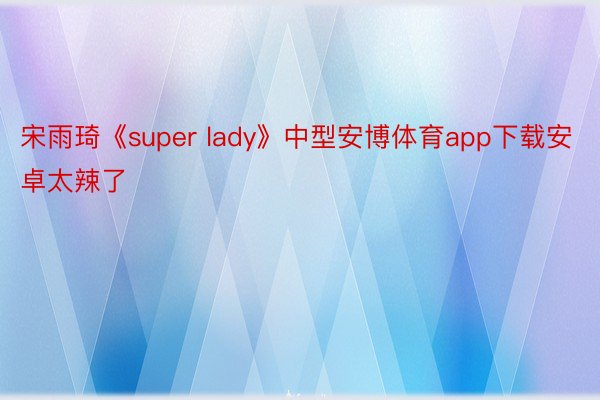宋雨琦《super lady》中型安博体育app下载安卓太辣了