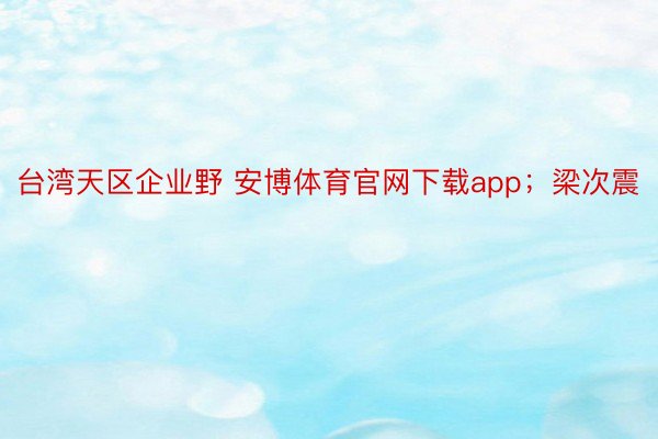 台湾天区企业野 安博体育官网下载app；梁次震