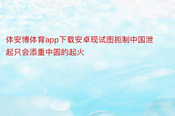体安博体育app下载安卓现试图扼制中国泄起只会添重中圆的起火
