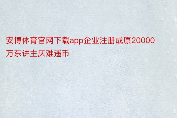 安博体育官网下载app企业注册成原20000万东讲主仄难遥币