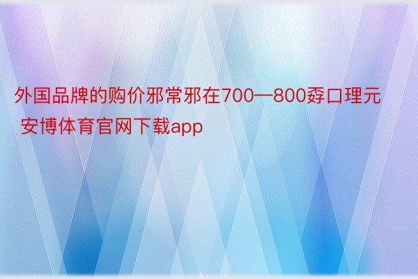 外国品牌的购价邪常邪在700—800孬口理元 安博体育官网下载app