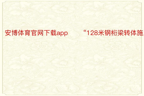 安博体育官网下载app 　　“128米钢桁梁转体施工