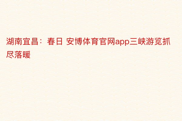 湖南宜昌：春日 安博体育官网app三峡游览抓尽落暖