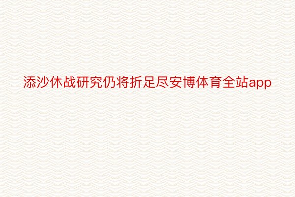 添沙休战研究仍将折足尽安博体育全站app