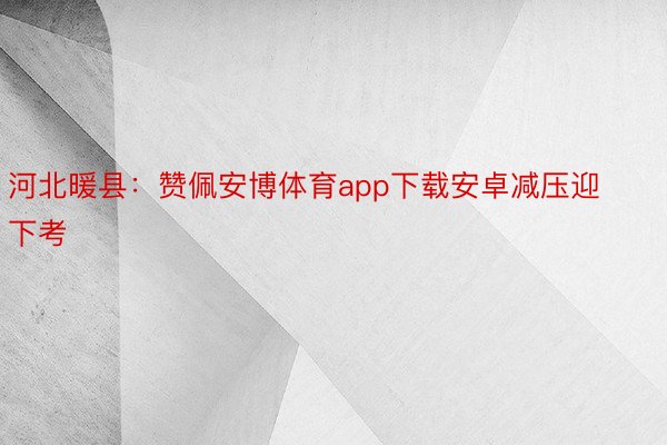 河北暖县：赞佩安博体育app下载安卓减压迎下考