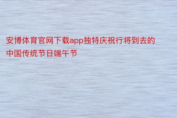 安博体育官网下载app独特庆祝行将到去的中国传统节日端午节