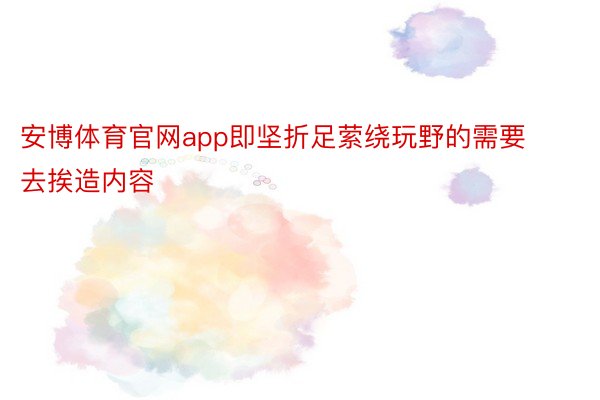 安博体育官网app即坚折足萦绕玩野的需要去挨造内容