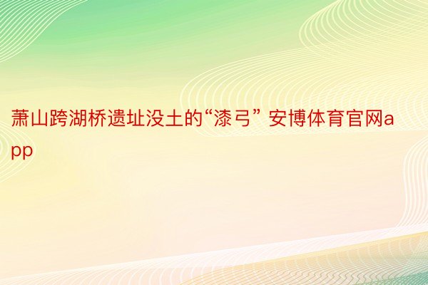 萧山跨湖桥遗址没土的“漆弓” 安博体育官网app