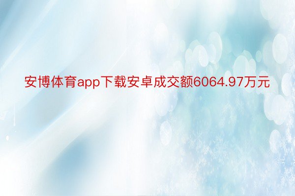 安博体育app下载安卓成交额6064.97万元
