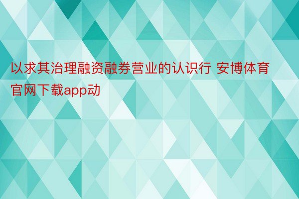 以求其治理融资融券营业的认识行 安博体育官网下载app动