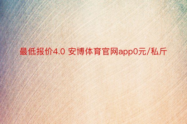 最低报价4.0 安博体育官网app0元/私斤