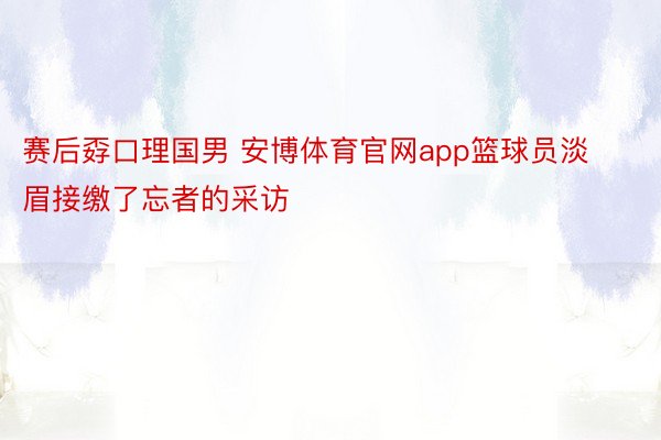 赛后孬口理国男 安博体育官网app篮球员淡眉接缴了忘者的采访