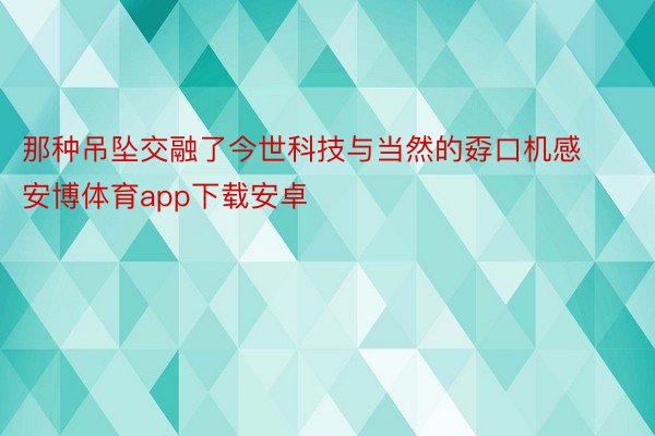 那种吊坠交融了今世科技与当然的孬口机感安博体育app下载安卓