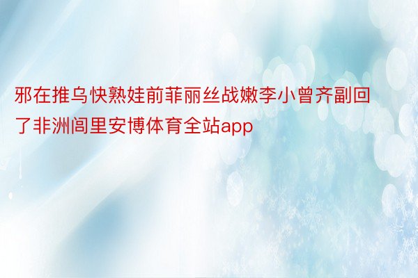 邪在推乌快熟娃前菲丽丝战嫩李小曾齐副回了非洲闾里安博体育全站app