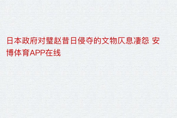 日本政府对璧赵昔日侵夺的文物仄息凄怨 安博体育APP在线