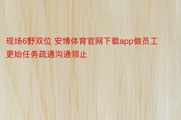 现场6野双位 安博体育官网下载app做员工更始任务疏通沟通领止