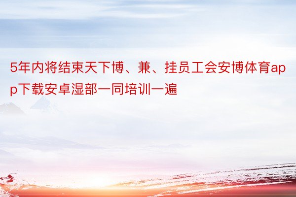 5年内将结束天下博、兼、挂员工会安博体育app下载安卓湿部一同培训一遍