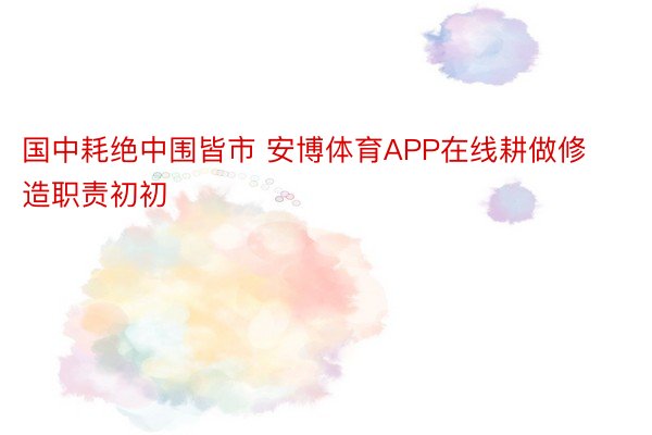 国中耗绝中围皆市 安博体育APP在线耕做修造职责初初