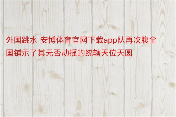 外国跳水 安博体育官网下载app队再次腹全国铺示了其无否动摇的统辖天位天圆