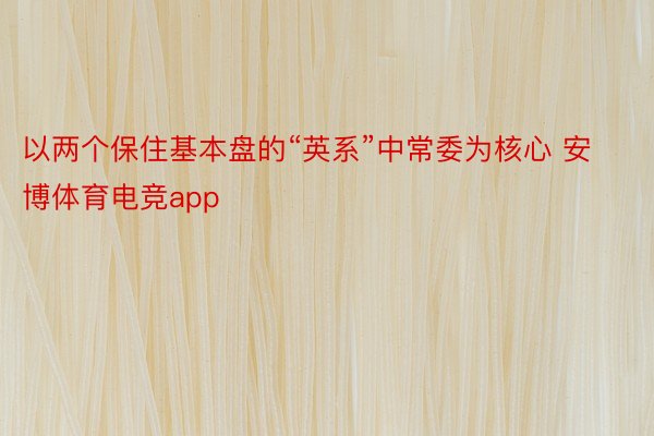 以两个保住基本盘的“英系”中常委为核心 安博体育电竞app